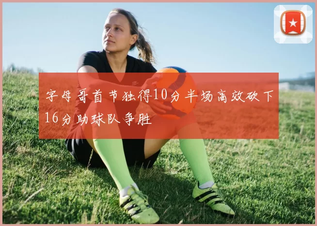 字母哥首节独得10分半场高效砍下16分助球队争胜