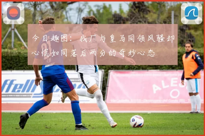 今日趣图：我厂与皇马同领风骚却心慌如同落后两分的奇妙心态