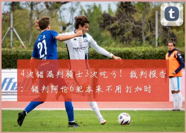 4次错漏判骑士3次吃亏！裁判报告：错判阿伦6犯本来不用打加时