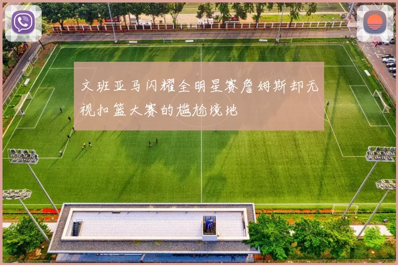 文班亚马闪耀全明星赛詹姆斯却无视扣篮大赛的尴尬境地