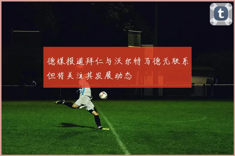 德媒报道拜仁与沃尔特马德无联系但将关注其发展动态