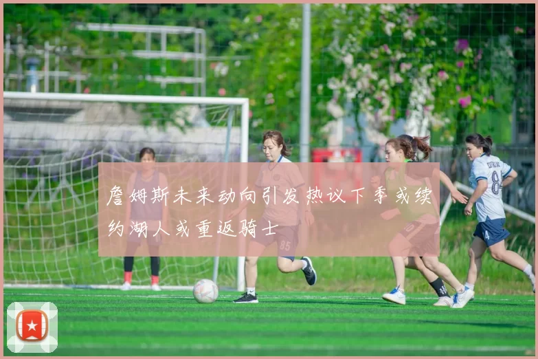 詹姆斯未来动向引发热议下季或续约湖人或重返骑士