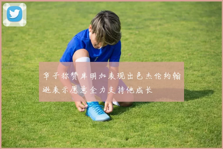 华子称赞库明加表现出色杰伦约翰逊表示愿意全力支持他成长