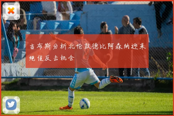 吉布斯分析北伦敦德比阿森纳迎来绝佳反击机会