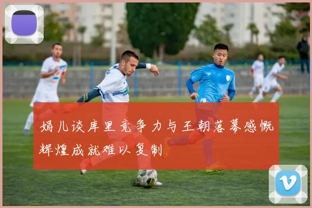 娟儿谈库里竞争力与王朝落幕感慨辉煌成就难以复制