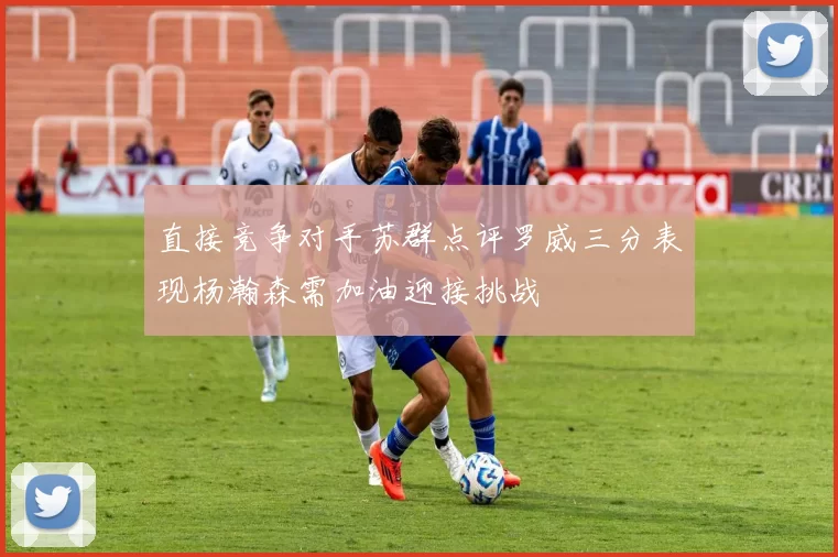 直接竞争对手苏群点评罗威三分表现杨瀚森需加油迎接挑战