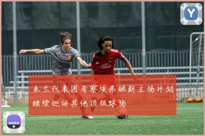 米兰代表团考察埃弗顿新主场计划继续巡访其他顶级球场