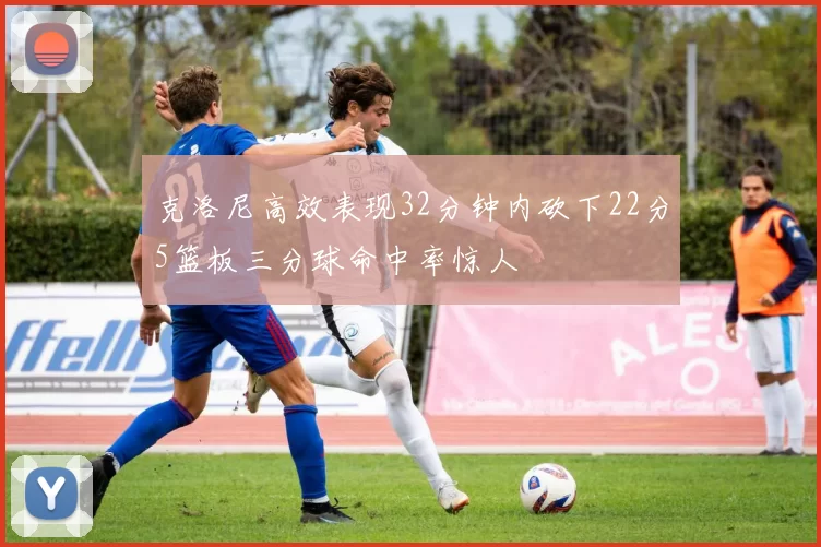 克洛尼高效表现32分钟内砍下22分5篮板三分球命中率惊人