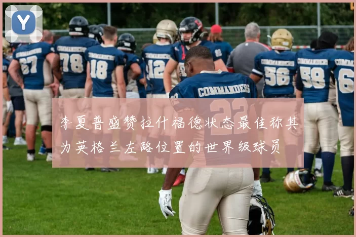 李夏普盛赞拉什福德状态最佳称其为英格兰左路位置的世界级球员