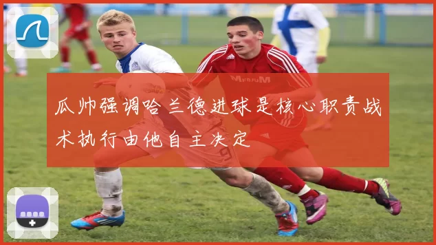 瓜帅强调哈兰德进球是核心职责战术执行由他自主决定