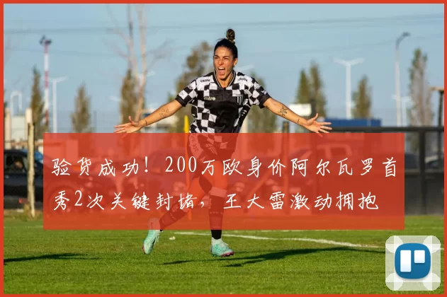 验货成功！200万欧身价阿尔瓦罗首秀2次关键封堵，王大雷激动拥抱