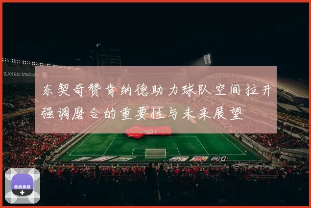 东契奇赞肯纳德助力球队空间拉开强调磨合的重要性与未来展望