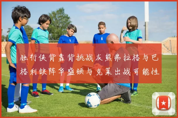 独行侠背靠背挑战灰熊弗拉格与巴格利缺阵华盛顿与克莱出战可能性微小