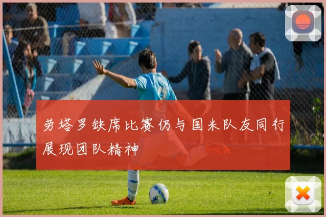 劳塔罗缺席比赛仍与国米队友同行展现团队精神