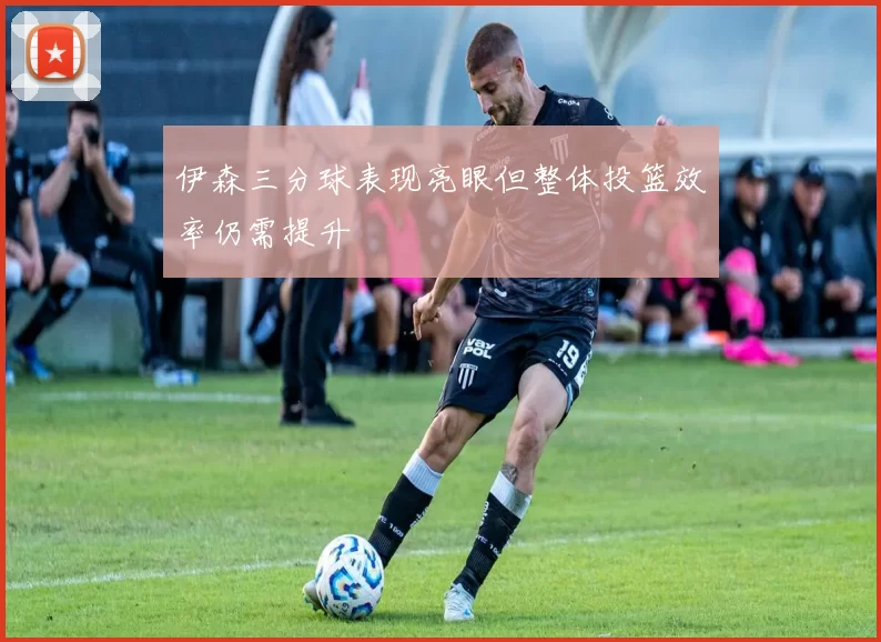 伊森三分球表现亮眼但整体投篮效率仍需提升