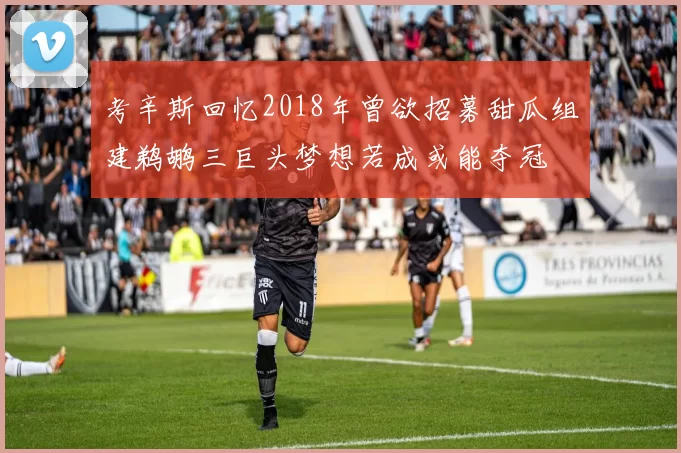 考辛斯回忆2018年曾欲招募甜瓜组建鹈鹕三巨头梦想若成或能夺冠