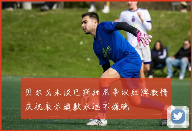 贝尔戈米谈巴斯托尼争议红牌激情庆祝表示道歉永远不嫌晚