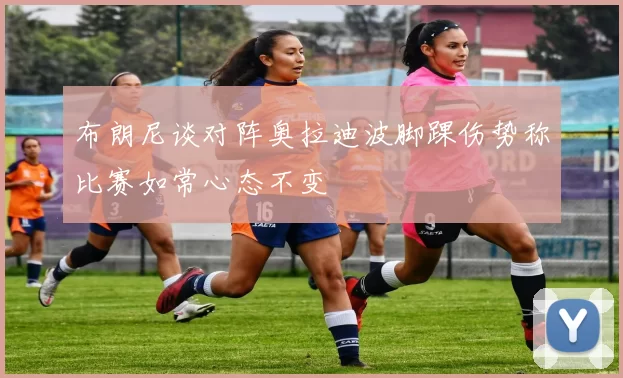 布朗尼谈对阵奥拉迪波脚踝伤势称比赛如常心态不变