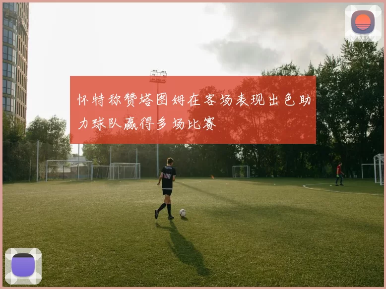 怀特称赞塔图姆在客场表现出色助力球队赢得多场比赛